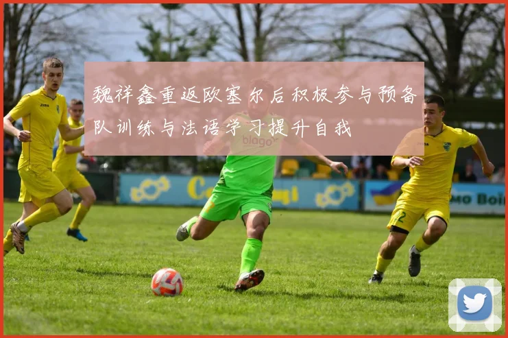 魏祥鑫重返欧塞尔后积极参与预备队训练与法语学习提升自我