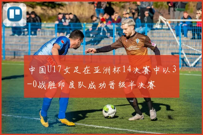 中国U17女足在亚洲杯14决赛中以3-0战胜印度队成功晋级半决赛