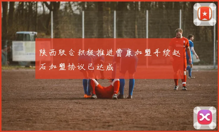 陕西联合积极推进曹康加盟手续赵石加盟协议已达成
