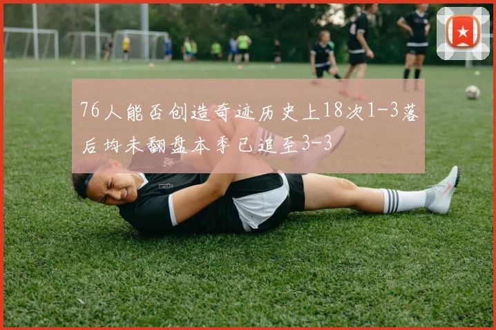 76人能否创造奇迹历史上18次1-3落后均未翻盘本季已追至3-3