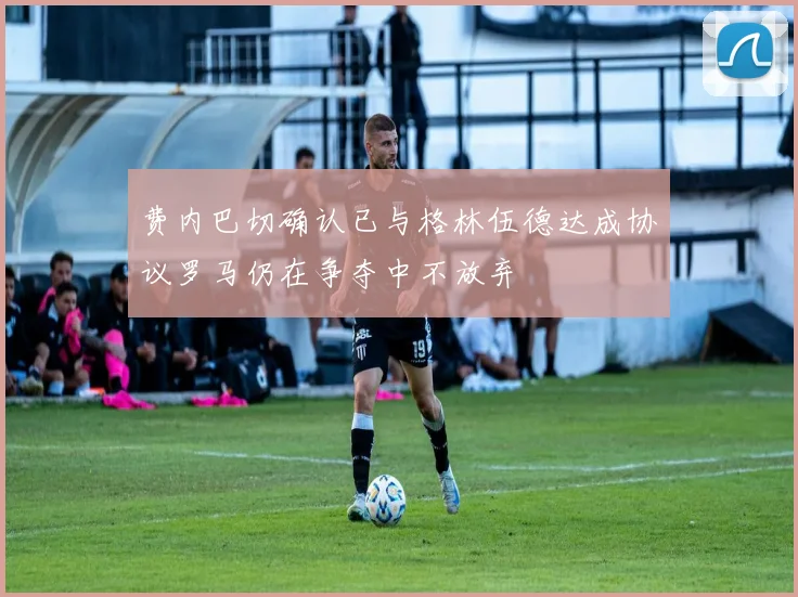 费内巴切确认已与格林伍德达成协议罗马仍在争夺中不放弃