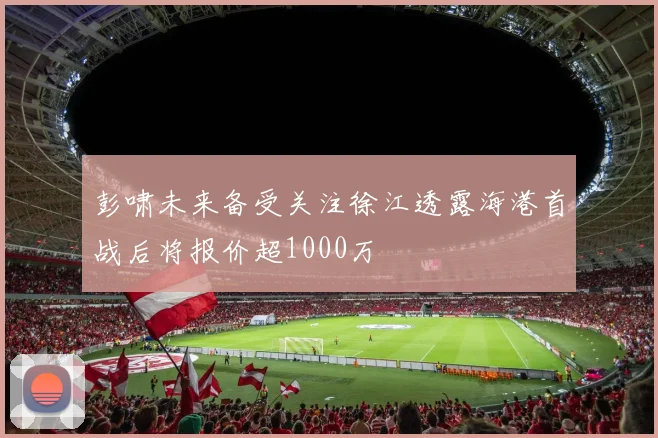 彭啸未来备受关注徐江透露海港首战后将报价超1000万