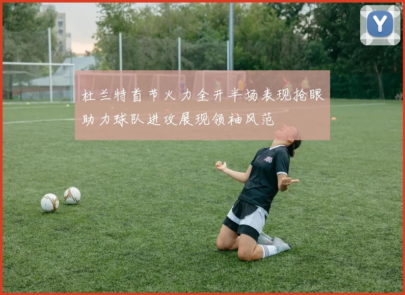杜兰特首节火力全开半场表现抢眼助力球队进攻展现领袖风范