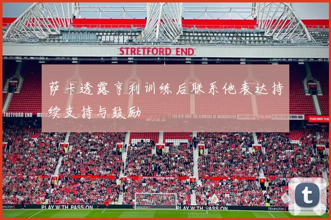 萨卡透露亨利训练后联系他表达持续支持与鼓励