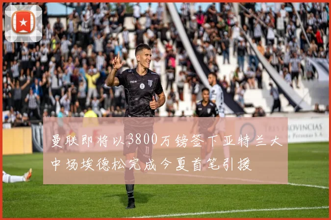 曼联即将以3800万镑签下亚特兰大中场埃德松完成今夏首笔引援