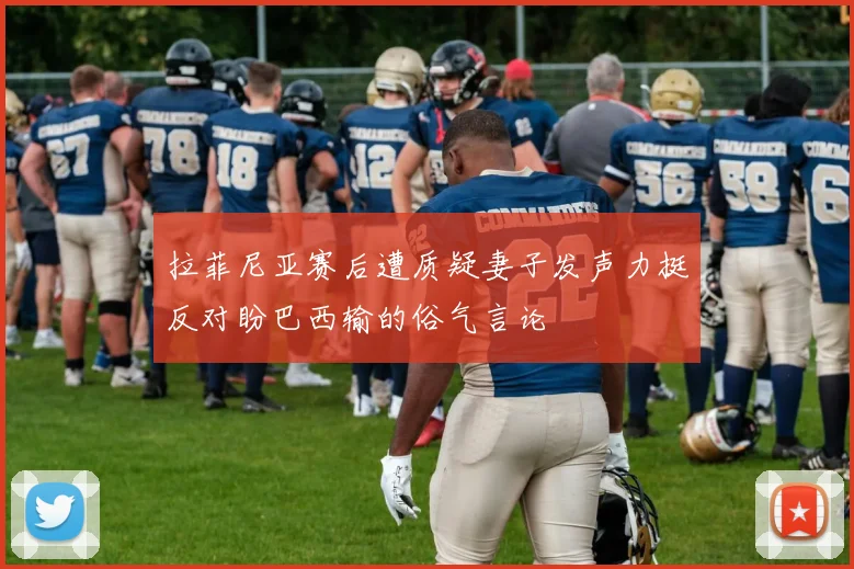 拉菲尼亚赛后遭质疑妻子发声力挺反对盼巴西输的俗气言论