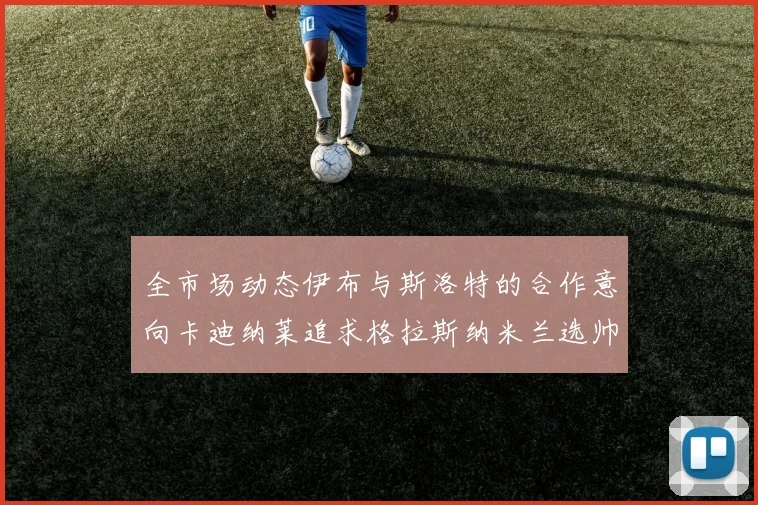 全市场动态伊布与斯洛特的合作意向卡迪纳莱追求格拉斯纳米兰选帅困境加剧
