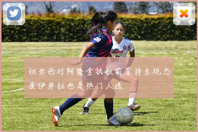 切尔西对阿隆索执教前景持乐观态度伊劳拉也是热门人选