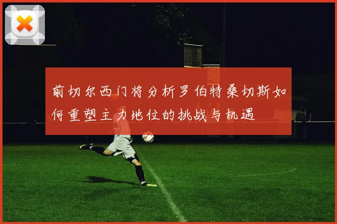 前切尔西门将分析罗伯特桑切斯如何重塑主力地位的挑战与机遇