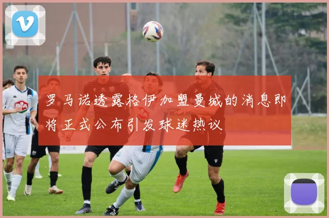 罗马诺透露格伊加盟曼城的消息即将正式公布引发球迷热议