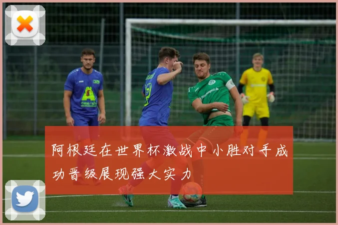 阿根廷在世界杯激战中小胜对手成功晋级展现强大实力
