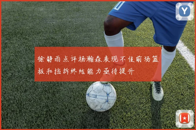 徐静雨点评杨瀚森表现不佳前场篮板和挡拆终结能力亟待提升