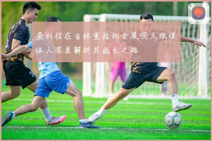 栾利程在吉林重拾机会展现天赋媒体人深度解析其成长之路